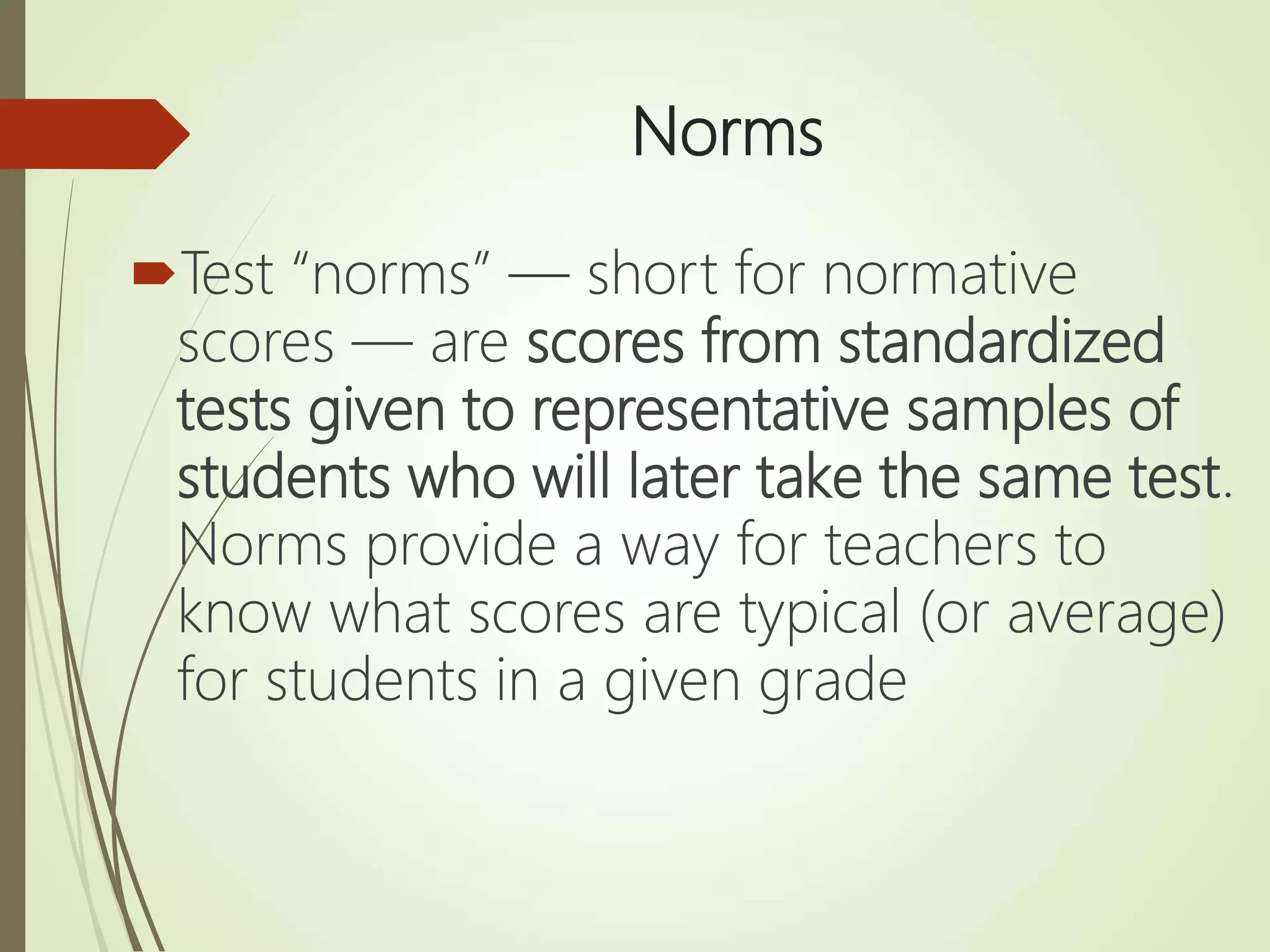 Norms
Test “norms” — short for normative
scores — are scores from standardized
tests given to representative samples of
students who will later take the same test.
Norms provide a way for teachers to
know what scores are typical (or average)
for students in a given grade
 