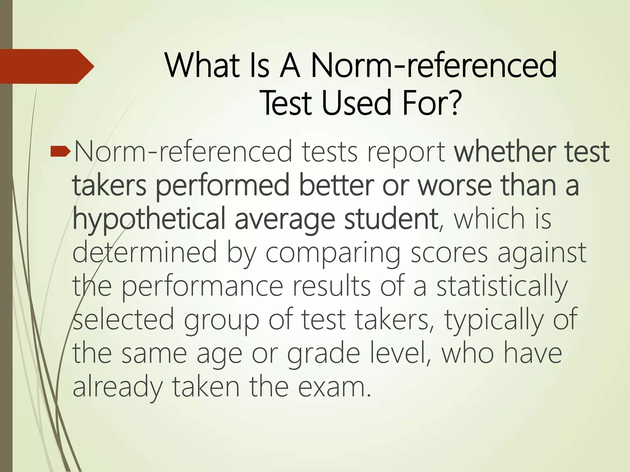 What Is A Norm-referenced
Test Used For?
Norm-referenced tests report whether test
takers performed better or worse than a
hypothetical average student, which is
determined by comparing scores against
the performance results of a statistically
selected group of test takers, typically of
the same age or grade level, who have
already taken the exam.
 