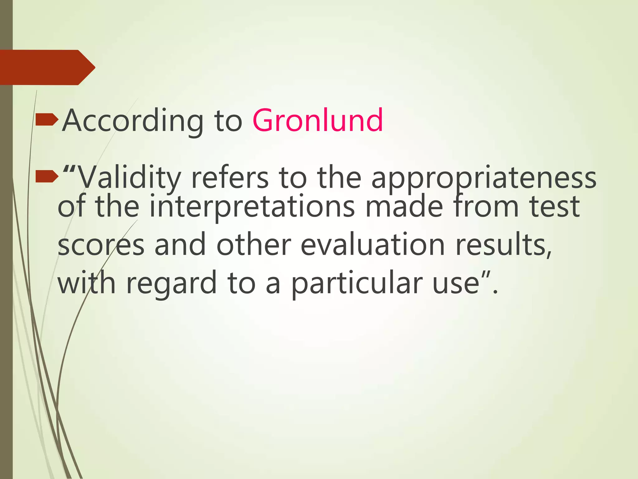 According to Gronlund
“Validity refers to the appropriateness
of the interpretations made from test
scores and other evaluation results,
with regard to a particular use”.
 