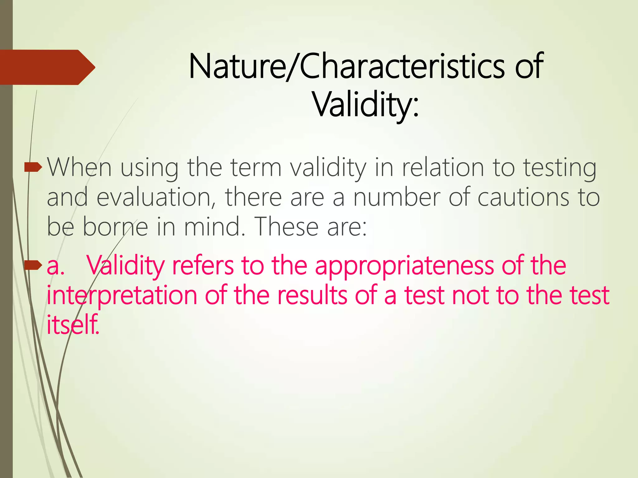 Nature/Characteristics of
Validity:
When using the term validity in relation to testing
and evaluation, there are a number of cautions to
be borne in mind. These are:
a. Validity refers to the appropriateness of the
interpretation of the results of a test not to the test
itself.
 