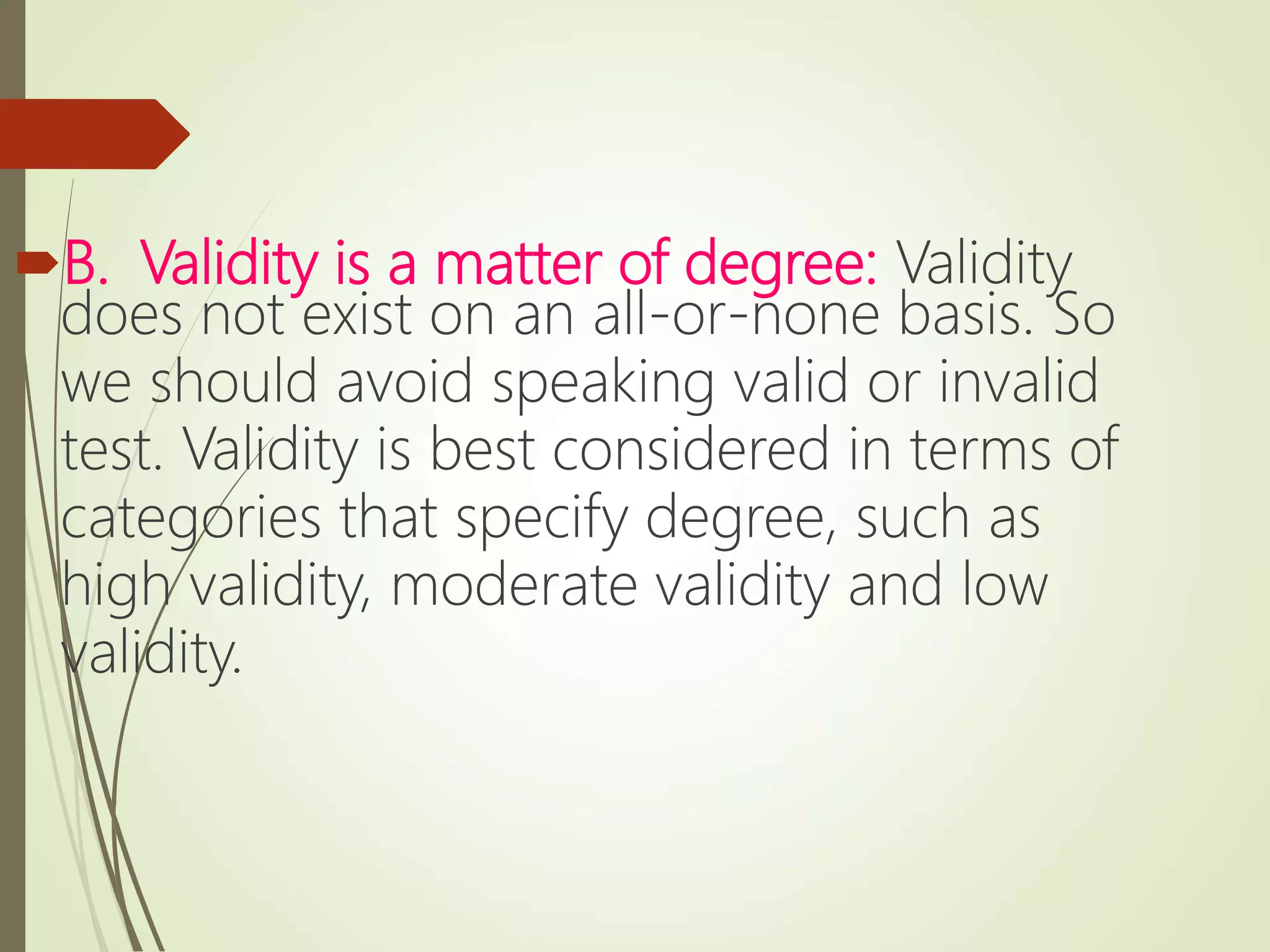 B. Validity is a matter of degree: Validity
does not exist on an all-or-none basis. So
we should avoid speaking valid or invalid
test. Validity is best considered in terms of
categories that specify degree, such as
high validity, moderate validity and low
validity.
 