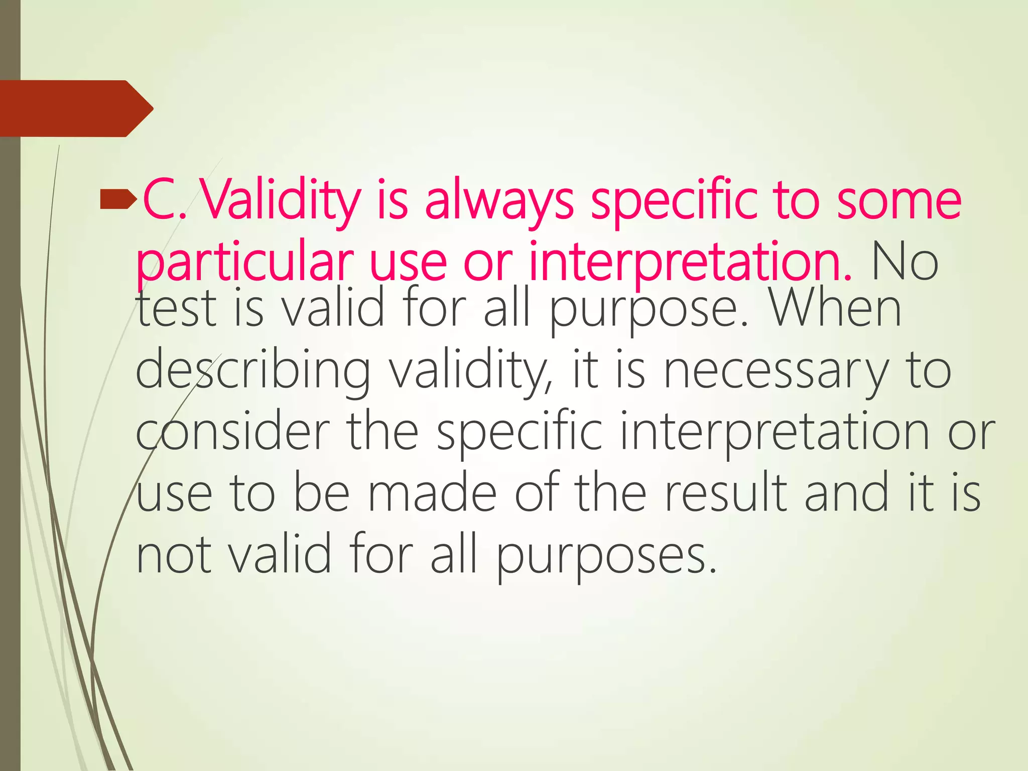 C. Validity is always specific to some
particular use or interpretation. No
test is valid for all purpose. When
describing validity, it is necessary to
consider the specific interpretation or
use to be made of the result and it is
not valid for all purposes.
 