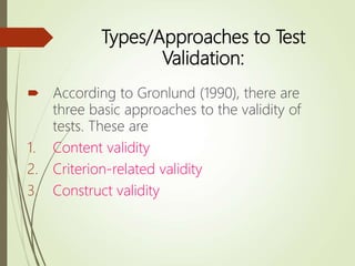 Types/Approaches to Test
Validation:
 According to Gronlund (1990), there are
three basic approaches to the validity of
tests. These are
1. Content validity
2. Criterion-related validity
3. Construct validity
 