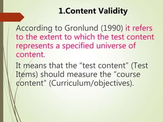 1.Content Validity
According to Gronlund (1990) it refers
to the extent to which the test content
represents a specified universe of
content.
It means that the “test content” (Test
Items) should measure the “course
content” (Curriculum/objectives).
 