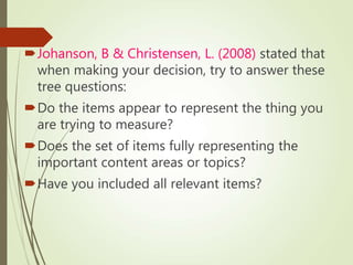 Johanson, B & Christensen, L. (2008) stated that
when making your decision, try to answer these
tree questions:
Do the items appear to represent the thing you
are trying to measure?
Does the set of items fully representing the
important content areas or topics?
Have you included all relevant items?
 