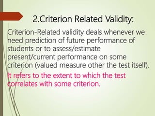 2.Criterion Related Validity:
Criterion-Related validity deals whenever we
need prediction of future performance of
students or to assess/estimate
present/current performance on some
criterion (valued measure other the test itself).
It refers to the extent to which the test
correlates with some criterion.
 
