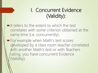 I. Concurrent Evidence
(Validity):
It refers to the extent to which the test
correlates with some criterion obtained at the
same time (i.e. concurrently).
For example when Math's test scores
developed by a class room teacher correlated
with another Math's test or with Teachers
rating, you have concurrent Evidence
(Validity).
 