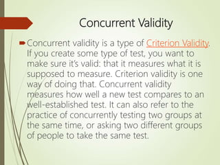 Concurrent Validity
Concurrent validity is a type of Criterion Validity.
If you create some type of test, you want to
make sure it’s valid: that it measures what it is
supposed to measure. Criterion validity is one
way of doing that. Concurrent validity
measures how well a new test compares to an
well-established test. It can also refer to the
practice of concurrently testing two groups at
the same time, or asking two different groups
of people to take the same test.
 