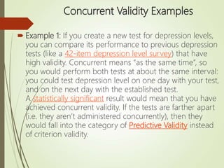 Concurrent Validity Examples
 Example 1: If you create a new test for depression levels,
you can compare its performance to previous depression
tests (like a 42-item depression level survey) that have
high validity. Concurrent means “as the same time”, so
you would perform both tests at about the same interval:
you could test depression level on one day with your test,
and on the next day with the established test.
A statistically significant result would mean that you have
achieved concurrent validity. If the tests are farther apart
(i.e. they aren’t administered concurrently), then they
would fall into the category of Predictive Validity instead
of criterion validity.
 