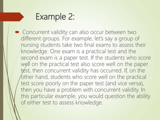 Example 2:
 Concurrent validity can also occur between two
different groups. For example, let’s say a group of
nursing students take two final exams to assess their
knowledge. One exam is a practical test and the
second exam is a paper test. If the students who score
well on the practical test also score well on the paper
test, then concurrent validity has occurred. If, on the
other hand, students who score well on the practical
test score poorly on the paper test (and vice versa),
then you have a problem with concurrent validity. In
this particular example, you would question the ability
of either test to assess knowledge.
 