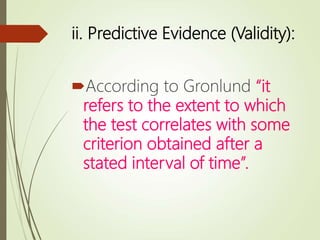 ii. Predictive Evidence (Validity):
According to Gronlund “it
refers to the extent to which
the test correlates with some
criterion obtained after a
stated interval of time”.
 