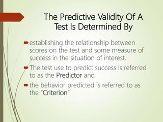 The Predictive Validity Of A
Test Is Determined By
establishing the relationship between
scores on the test and some measure of
success in the situation of interest.
The test use to predict success is referred
to as the Predictor and
the behavior predicted is referred to as
the “Criterion”
 