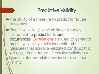 Predictive Validity
The ability of a measure to predict for future
outcomes
Predictive validity is the ability of a survey
instrument to predict for future
occurrences. Correlations are used to generate
predictive validity coefficients with other
measures that assess a validated construct that
will occur in the future. Predictive validity is a
type of criterion-related evidence or criterion
validity.
 