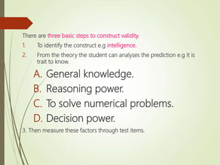 There are three basic steps to construct validity.
1. To identify the construct e.g intelligence.
2. From the theory the student can analyses the prediction e.g it is
trait to know.
A. General knowledge.
B. Reasoning power.
C. To solve numerical problems.
D. Decision power.
3. Then measure these factors through test items.
 