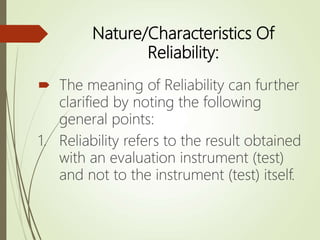 Nature/Characteristics Of
Reliability:
 The meaning of Reliability can further
clarified by noting the following
general points:
1. Reliability refers to the result obtained
with an evaluation instrument (test)
and not to the instrument (test) itself.
 