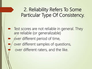 2. Reliability Refers To Some
Particular Type Of Consistency.
 Test scores are not reliable in general. They
are reliable (or generalizable)
 over different period of time,
 over different samples of questions,
 over different raters, and the like.
 