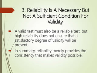 3. Reliability Is A Necessary But
Not A Sufficient Condition For
Validity.
 A valid test must also be a reliable test, but
high reliability does not ensure that a
satisfactory degree of validity will be
present.
 In summary, reliability merely provides the
consistency that makes validity possible.
 