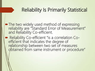 Reliability Is Primarily Statistical
The two widely used method of expressing
reliability are “Standard Error of Measurement”
and Reliability Co-efficient.
 Reliability Co-efficient “is a correlation Co-
efficient that indicates the degree of
relationship between two set of measures
obtained from same instrument or procedure”
 