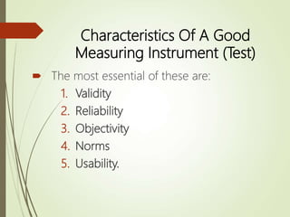 Characteristics Of A Good
Measuring Instrument (Test)
 The most essential of these are:
1. Validity
2. Reliability
3. Objectivity
4. Norms
5. Usability.
 