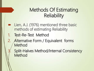 Methods Of Estimating
Reliability
 Lien, A.J. (1976) mentioned three basic
methods of estimating Reliability
1. Test-Re-Test Method
2. Alternative Form / Equivalent forms
Method
3. Split-Halves Method/Internal Consistency
Method
 