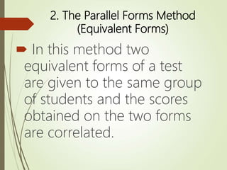 2. The Parallel Forms Method
(Equivalent Forms)
 In this method two
equivalent forms of a test
are given to the same group
of students and the scores
obtained on the two forms
are correlated.
 
