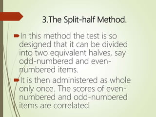 3.The Split-half Method.
In this method the test is so
designed that it can be divided
into two equivalent halves, say
odd-numbered and even-
numbered items.
It is then administered as whole
only once. The scores of even-
numbered and odd-numbered
items are correlated
 