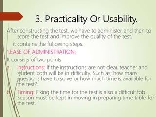 3. Practicality Or Usability.
After constructing the test, we have to administer and then to
score the test and improve the quality of the test.
it contains the following steps.
1.EASE OF ADMINISTRATION:
It consists of two points.
a. Instructions: If the instructions are not clear, teacher and
student both will be in difficulty. Such as; how many
questions have to solve or how much time is available for
the test?
b. Timing: Fixing the time for the test is also a difficult fob.
Season must be kept in moving in preparing time table for
the test.
 