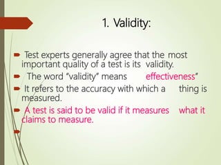 1. Validity:
 Test experts generally agree that the most
important quality of a test is its validity.
 The word “validity” means effectiveness”
 It refers to the accuracy with which a thing is
measured.
 A test is said to be valid if it measures what it
claims to measure.

 