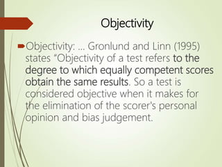 Objectivity
Objectivity: ... Gronlund and Linn (1995)
states “Objectivity of a test refers to the
degree to which equally competent scores
obtain the same results. So a test is
considered objective when it makes for
the elimination of the scorer's personal
opinion and bias judgement.
 