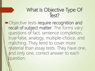 What Is Objective Type Of
Test?
Objective tests require recognition and
recall of subject matter. The forms vary:
questions of fact, sentence completion,
true-false, analogy, multiple-choice, and
matching. They tend to cover more
material than essay tests. They have one,
and only one, correct answer to each
question.
 
