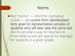 Norms
Test “norms” — short for normative
scores — are scores from standardized
tests given to representative samples of
students who will later take the same test.
Norms provide a way for teachers to
know what scores are typical (or average)
for students in a given grade
 