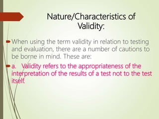Nature/Characteristics of
Validity:
When using the term validity in relation to testing
and evaluation, there are a number of cautions to
be borne in mind. These are:
a. Validity refers to the appropriateness of the
interpretation of the results of a test not to the test
itself.
 