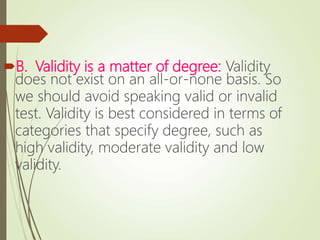 B. Validity is a matter of degree: Validity
does not exist on an all-or-none basis. So
we should avoid speaking valid or invalid
test. Validity is best considered in terms of
categories that specify degree, such as
high validity, moderate validity and low
validity.
 