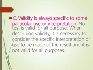 C. Validity is always specific to some
particular use or interpretation. No
test is valid for all purpose. When
describing validity, it is necessary to
consider the specific interpretation or
use to be made of the result and it is
not valid for all purposes.
 