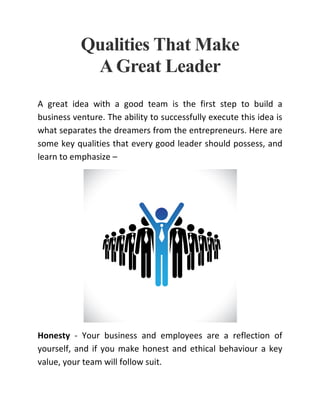 Qualities That Make
A Great Leader
A great idea with a good team is the first step to build a
business venture. The ability to successfully execute this idea is
what separates the dreamers from the entrepreneurs. Here are
some key qualities that every good leader should possess, and
learn to emphasize –
Honesty - Your business and employees are a reflection of
yourself, and if you make honest and ethical behaviour a key
value, your team will follow suit.
 