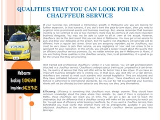 QUALITIES THAT YOU CAN LOOK FOR IN A
CHAUFFEUR SERVICE
If your business has witnessed a tremendous growth in Melbourne and you are looking for
further expansion. In that scenario, if you don’t want this pace to slow down, then you need to
organize more promotional events and business meetings. But, always remember that business
meeting is not confined to one or two members, there may be plethora of visits from important
business delegates. You may not be able to cater to all of them at the airport. However,
chauffeurs can be the best resort that you can take in Melbourne. You may get a taxi service to
pick and drop your delegates at the airport, but the quality that chauffeurs will generate will be
different from a regular taxi driver. Since you are assigning important job to chauffeurs, you
must be very clever to pick their service, as any negligence on your part can prove to be a
spoilsport for your reputation. In this article, you will get a deeper insight about the quality that
an efficient chauffeur service promises. So, no matter whether you are in Melbourne or Miami, if
you are finding these qualities in the chauffeur service, then, in all probabilities, it is good to go
for the service that they are providing.
Well trained and professional chauffeurs: Unlike in a taxi service, you will get professionalism
attached in a chauffeur service. Chauffeurs undergo special training as compared to a taxi driver.
So, the quality of service that they will offer will be far better than a taxi driver. If you have an
important business delegate who is visiting you, in that case, you can’t rely on a taxi service,
chauffeurs are trained to meet such scenario with utmost hospitality. They are educated and
they have cultivated behavior as compared to a taxi driver. These chauffeurs are trained to
behave in adherence to international standards. So, you can be rest assured that your business
clients will not be offended by their behavior and the way how they carry themselves.
Efficiency: Efficiency is something that chauffeurs must always promise. They should have
optimum knowledge about the place where they operate. So, even if there is congestion in
traffic, these chauffeurs can reach you on time. You can get a taxi as well to reach the
destination, but the difference that a chauffeur service will make will be something to watch out
for. You get ease of efficiency while booking chauffeurs. So, if you want a chauffeur service, then
beforehand you must clarify that whether there will be arrangements available if you need
additional chauffeurs at the eleventh hour. An efficient chauffeur service guarantees this
leverage.
 