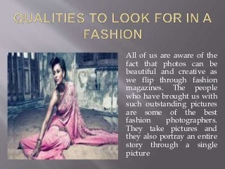 All of us are aware of the
fact that photos can be
beautiful and creative as
we flip through fashion
magazines. The people
who have brought us with
such outstanding pictures
are some of the best
fashion photographers.
They take pictures and
they also portray an entire
story through a single
picture
 