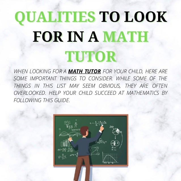 QUALITIES
QUALITIES TO LOOK
TO LOOK
FOR IN A
FOR IN A MATH
MATH
TUTOR
TUTOR
WHEN LOOKING FOR A MATH TUTOR FOR YOUR CHILD, HERE ARE
SOME IMPORTANT THINGS TO CONSIDER. WHILE SOME OF THE
THINGS IN THIS LIST MAY SEEM OBVIOUS, THEY ARE OFTEN
OVERLOOKED. HELP YOUR CHILD SUCCEED AT MATHEMATICS BY
FOLLOWING THIS GUIDE.
 