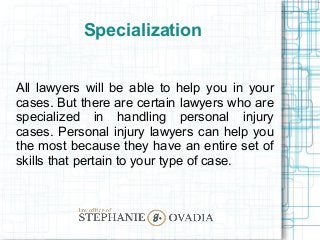 Specialization
All lawyers will be able to help you in your
cases. But there are certain lawyers who are
specialized in handling personal injury
cases. Personal injury lawyers can help you
the most because they have an entire set of
skills that pertain to your type of case.
 