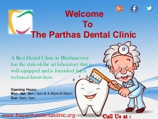 Welcome
To
The Parthas Dental Clinic
A Best Dental Clinic in Bhubaneswar
has the state-of-the art laboratory that is
well equipped and is furnished latest
technical know-how.
www.theparthasdentalclinic.org Call Us at :
Opening Hours:
Mon–Sat: 9am–1pm & 4:30pm-8:30pm.
Sun: 9am–1pm
 