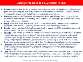 Qualities You Need to Be Successful in Sales
Ravinder Lohia : ravilohia@yahoo.com - at linkedin & facebook 1
1. Stubborn – Never Give Up. Set achievable and challenging goals, and work hard to achieve those
goals. Take ownership, responsibility, and do not blame others or situations. Always be positive,
focused, self motivated, self disciplined , and clear in communications.
2. Shameless – Overcome failures and refusals easily. Never feel defeated. Do not presume that
customer will say “no” prior to meeting. Treat customer like a beautiful girl or handsome boy to
propose without any hesitation.
3. Selfish – Live with single motto in life “WIN”. Do not do charity for competitors in business or
profession (even friends or relatives). Never leave the race for competitors to win.
4. Greedy – Always want the “whole dish”, never think of leaving “part” for competitor. Always act
like a hunter for “big fish”. Do regular follow-up.
5. Empathy – Feel what customer feels, and make customer feel respected. Gain trust and establish
rapport with customer. Be on customer’s side, understand customer’s concerns, understand
customer’s psychology, ask quality questions to customers. Be a good listener. Get customer
talking and giving more and more useful information. Always keep in touch with your clients.
Show Value for money customer is spending. Be a friendly consultant of customer. Be adaptable.
6. Optimistic – Be passionate, persistent, and enthusiastic. Love your company and its products,
solutions, and services. Be assertive, confident, and aggressive. Be Passionate about your
Profession / job.
7. Drive – Possess leadership qualities. Enjoy competition. Never be afraid of pressure. Influence and
motivate team to win. Understand team. Always be willing to take risks to win. Don’t be serious,
crack jokes, be humorous, spread positive energy, don’t worry, be happy, smile, and enjoy life.
 