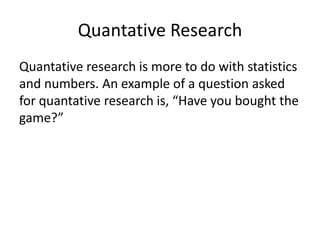 Quantative Research
Quantative research is more to do with statistics
and numbers. An example of a question asked
for quantative research is, “Have you bought the
game?”
 