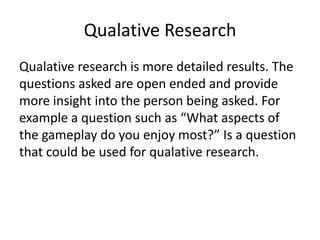 Qualative Research
Qualative research is more detailed results. The
questions asked are open ended and provide
more insight into the person being asked. For
example a question such as “What aspects of
the gameplay do you enjoy most?” Is a question
that could be used for qualative research.
 