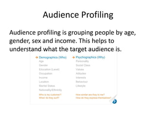 Audience Profiling
Audience profiling is grouping people by age,
gender, sex and income. This helps to
understand what the target audience is.
 
