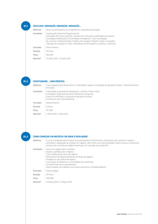 2014/2015: INOVAÇÃO, INOVAÇÃO, INOVAÇÃO…
Objetivos Dotar os participantes de competências de gestão da inovação.
Conteúdos Scanning do Ambiente Organizacional;
Simulação de futuros possíveis, através da construção e exploração de cenários;
Estratégias Deliberadas VS Estratégias Emergentes - foco na inovação;
Do conceito à implementação; Projetos de inovação; Podemos medir a inovação?;
Tradução da inovação em valor: indicadores de desempenho, analítica e reporting.
Formador Pedro Ferreira
Duração 14 horas
Preço 180.00€
WarmUP 23 Julho 2014 / 23 Julho 2015
CRIATIVIDADE… UMA PRÁTICA
Objetivos Criar espaço(s) para desenvolver a Criatividade e adquirir estratégias de geração de ideias, individualmente e
em grupo.
Conteúdos Criatividade e pensamento divergente: conceito e ideias chave;
Estratégias de geração de ideias individuais e de grupo;
Exercícios individuais e de grupo de geração de ideias;
Estudos de caso e benchmarking.
Formador Helena Martins
Duração 8 horas
Preço 110.00€
WarmUP 2 Abril 2014 / 2 Abril 2015
COMO COMEÇAR UM NEGÓCIO: DA IDEIA À REALIDADE
Objetivos O curso é projetado para fornecer aos participantes as ferramentas necessárias para apreciar e avaliar a
prontidão e adequação de começar um negócio, bem como uma clara abordagem passo a passo no desenvol-
vimento de uma ideia de negócio viável para um mercado-alvo específico.
Conteúdos Iniciar um negócio bem-sucedido;
Avaliar a aptidão para o negócio;
Criar e desenvolver ideias de negócio;
Ferramentas de desenvolvimento de ideias de negócio;
Proteger as suas ideias de negócio;
O seu plano de negócios e as estratégias de marketing;
Previsão financeira e planeamento;
Oportunidades de trabalhar com outros aspirantes a empreendedores.
Formador Carlos Adegas
Duração 24 horas
Preço 300.00€
WarmUP 12 Março 2014 / 12 Março 2015
01.1
01.2
01.3
QUALITIVIDADE CONSULTING GROUP | 11
 