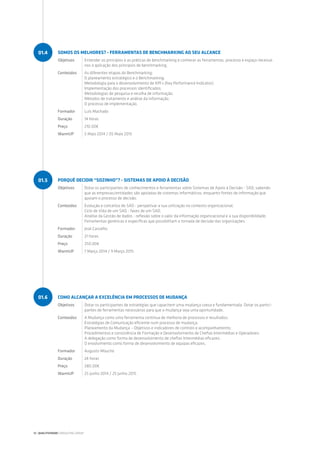 PORQUÊ DECIDIR “SOZINHO”? - SISTEMAS DE APOIO À DECISÃO
Objetivos Dotar os participantes de conhecimentos e ferramentas sobre Sistemas de Apoio à Decisão - SAD, sabendo
que as empresas/entidades são apoiadas de sistemas informáticos, enquanto fontes de informação que
apoiam o processo de decisão.
Conteúdos Evolução e conceitos de SAD - perspetivar a sua utilização no contexto organizacional;
Ciclo de Vida de um SAD - fases de um SAD;
Análise da Gestão de dados - reflexão sobre o valor da informação organizacional e a sua disponibilidade;
Ferramentas genéricas e específicas que possibilitam a tomada de decisão das organizações.
Formador José Carvalho
Duração 21 horas
Preço 250.00€
WarmUP 7 Março 2014 / 9 Março 2015
COMO ALCANÇAR A EXCELÊNCIA EM PROCESSOS DE MUDANÇA
Objetivos Dotar os participantes de estratégias que capacitem uma mudança coesa e fundamentada. Dotar os partici-
pantes de ferramentas necessárias para que a mudança seja uma oportunidade.
Conteúdos A Mudança como uma ferramenta contínua de melhoria de processos e resultados;
Estratégias de Comunicação eficiente num processo de mudança;
Planeamento da Mudança – Objetivos e indicadores de controlo e acompanhamento;
Procedimentos e consistência de Formação e Desenvolvimento de Chefias Intermédias e Operadores;
A delegação como forma de desenvolvimento de chefias Intermédias eficazes;
O envolvimento como forma de desenvolvimento de equipas eficazes.
Formador Augusto Moucho
Duração 24 horas
Preço 280.00€
WarmUP 25 Junho 2014 / 25 Junho 2015
01.5
01.6
SOMOS OS MELHORES? - FERRAMENTAS DE BENCHMARKING AO SEU ALCANCE
Objetivos Entender os princípios e as práticas de benchmarking e conhecer as ferramentas, processo e espaço necessá-
rios à aplicação dos princípios de benchmarking.
Conteúdos As diferentes etapas do Benchmarking;
O planeamento estratégico e o Benchmarking;
Metodologia para o desenvolvimento de KPI’s (Key Performance Indicator);
Implementação dos processos identificados;
Metodologias de pesquisa e recolha de informação;
Métodos de tratamento e análise da informação;
O processo de implementação.
Formador Luís Machado
Duração 14 horas
Preço 210.00€
WarmUP 5 Maio 2014 / 05 Maio 2015
01.4
12 | QUALITIVIDADE CONSULTING GROUP
 