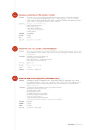 COMO AUMENTAR AS VENDAS E TRÁFEGO COM O PINTEREST
Objetivos O Pinterest foi o site na história da internet que mais rapidamente atingiu os 10 Milhões de utilizadores
únicos. Atualmente conta com 70 milhões e 20 línguas. É a rede social que gera o maior valor de compra
média, levando também os consumidores a comprarem nas lojas físicas. Gerando mais tráfego que youtube,
google+, linkedin e twitter JUNTOS, ninguém pode ficar indiferente.
Conteúdos Introdução e conceitos fundamentais;
Criação de conta e otimização;
Definição de estratégia;
Criação de PINs que resultam;
Guia para aumentar os seguidores;
Casos de sucesso.
Formador Ivo Madaleno
Duração 12 horas
Preço 140.00€
WarmUP 14 Abril 2014 / 14 Abril 2015
GOOGLE ANALYTICS: O SEU SITE ESTÁ A ATINGIR OS OBJETIVOS?
Objetivos Com este curso é esperado que o participante conheça ferramentas de análise de indicadores WEB; conheça
as funcionalidades do Google Analytics; e fique capaz de uma Análise estratégica do website tendo em conta
a sua utilização.
Conteúdos Introdução às métricas e indicadores Web;
Funcionamento do Google Analytics;
Análise de um Website e análise da sua utilização;
Criar um plano de atuação estratégica.
Formador José Carvalho
Duração 7 horas + 3 horas e-learning
Preço 130.00€
WarmUP 23 Abril 2014 / 23 Abril 2015
MARKETING VIRAL: QUEM CONHECE O QUE TENHO PARA OFERECER?
Objetivos O fenómeno do mundo pequeno torna-se mais interessante quando se fala de Marketing Viral: Quem co-
nhece que poderia espalhar a palavra sobre a sua ideia ou produto? Redes como LinkedIn e Facebook podem
mostrar quantos contactos tem e quantos poderá ter. Este curso pretende otimizar esta realidade para a
realidade empresarial.
Conteúdos O impacto das minhas decisões no sucesso de uma ideia ou produto?;
Marketing Viral: estratégias e decisões;
O futuro em qualquer lugar;
Marketing e geolocalização;
Integração da marca no ambiente digital;
Social media (ferramentas e estratégias);
Decisões em Digital Branding;
Gestão de crises online: as decisões certas;
Modelo do Pequeno Mundo ou 6 graus de separação (Stanley Milgram).
Formador João Lopes
Duração 21 horas
Preço 315.00€
WarmUP 23 Maio 2014 / 22 Maio 2015
04.4
04.5
04.6
QUALITIVIDADE CONSULTING GROUP | 19
 