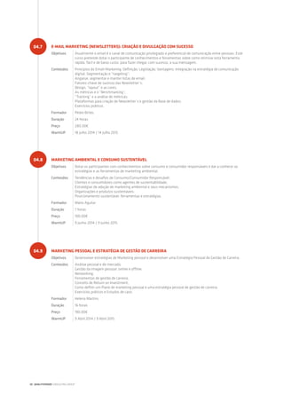 E-MAIL MARKETING (NEWSLETTERS): CRIAÇÃO E DIVULGAÇÃO COM SUCESSO
Objetivos Atualmente o email é o canal de comunicação privilegiado e preferencial de comunicação entre pessoas. Este
curso pretende dotar o participante de conhecimentos e ferramentas sobre como otimizar esta ferramenta
rápida, fácil e de baixo custo, para fazer chegar, com sucesso, a sua mensagem.
Conteúdos Princípios do Email-Markering: Definição; Legislação; Vantagens; Integração na estratégia de comunicação
digital; Segmentação e “targeting”;
Angariar, segmentar e manter listas de email;
Fatores-chave de sucesso das Newsletter´s;
Design, “layout” e as cores;
As métricas e o “Benchmarking”;
“Tracking” e a análise de métricas;
Plataformas para criação de Newsletter´s e gestão da Base de dados;
Exercícios práticos.
Formador Pedro Brites
Duração 24 horas
Preço 280.00€
WarmUP 18 Julho 2014 / 14 Julho 2015
MARKETING AMBIENTAL E CONSUMO SUSTENTÁVEL
Objetivos Dotar os participantes com conhecimentos sobre consumo e consumidor responsáveis e dar a conhecer as
estratégias e as ferramentas de marketing ambiental.
Conteúdos Tendências e desafios de Consumo/Consumidor Responsável;
Clientes e consumidores como agentes de sustentabilidade;
Estratégias de adoção de marketing ambiental e seus mecanismos;
Organizações e produtos sustentáveis;
Posicionamento sustentável: ferramentas e estratégias.
Formador Mário Aguilar
Duração 7 horas
Preço 100.00€
WarmUP 9 Junho 2014 / 9 Junho 2015
MARKETING PESSOAL E ESTRATÉGIA DE GESTÃO DE CARREIRA
Objetivos Desenvolver estratégias de Marketing pessoal e desenvolver uma Estratégia Pessoal de Gestão de Carreira.
Conteúdos Análise pessoal e de mercado;
Gestão da imagem pessoal: online e offline;
Networking;
Ferramentas de gestão de carreira;
Conceito de Return on Investment;
Como definir um Plano de marketing pessoal e uma estratégia pessoal de gestão de carreira;
Exercícios práticos e Estudos de caso.
Formador Helena Martins
Duração 16 horas
Preço 190.00€
WarmUP 9 Abril 2014 / 9 Abril 2015
04.7
04.8
04.9
20 | QUALITIVIDADE CONSULTING GROUP
 