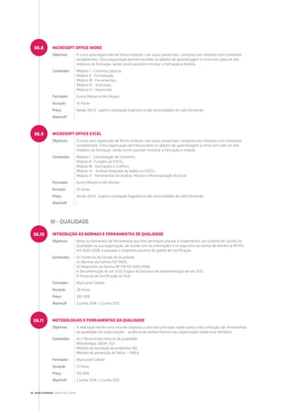 MICROSOFT OFFICE WORD
Objetivos O curso será organizado de forma modular, com aulas presenciais, composto por módulos com conteúdos
estabelecidos. Esta organização permite escolher os objetos de aprendizagem a incluir em cada um dos
módulos da formação, sendo assim possível ministrar a formação à medida.
Conteúdos Módulo I - Conceitos básicos;
Módulo II - Formatação;
Módulo III - Ferramentas;
Módulo IV - Estrutura;
Módulo V – Impressão.
Formador Eurico Morais e Inês Morais
Duração 35 horas
Preço Desde 350 €, sujeito a avaliação diagnóstica das necessidades de cada formando.
WarmUP -
MICROSOFT OFFICE EXCEL
Objetivos O curso será organizado de forma modular, com aulas presenciais, composto por módulos com conteúdos
estabelecidos. Esta organização permite escolher os objetos de aprendizagem a incluir em cada um dos
módulos da formação, sendo assim possível ministrar a formação à medida.
Conteúdos Módulo I - Consolidação de Conceitos;
Módulo II - Funções do EXCEL;
Módulo III - Ilustrações e Gráficos;
Módulo IV - Análise Integrada de Dados no EXCEL;
Módulo V - Ferramentas de Análise, Macros e Personalização Do Excel.
Formador Eurico Morais e Inês Morais
Duração 35 horas
Preço Desde 350 €, sujeito a avaliação diagnóstica das necessidades de cada formando.
WarmUP -
06.8
06.9
INTRODUÇÃO ÀS NORMAS E FERRAMENTAS DE QUALIDADE
Objetivos Dotar os formandos de ferramentas que lhes permitam planear e implementar um Sistema de Gestão da
Qualidade na sua organização, de acordo com as orientações e os requisitos da norma de referência NP EN
ISO 9001:2008, e preparar o respetivo processo de pedido de Certificação.
Conteúdos Os Sistemas de Gestão da Qualidade;
As Normas da Família ISO 9000;
Os Requisitos da Norma NP EN ISO 9001:2008;
A Documentação de um SGQ; Etapas do processo de implementação de um SGQ;
O Processo de Certificação do SGQ.
Formador Maria José Gabriel
Duração 28 horas
Preço 280.00€
WarmUP 2 Junho 2014 / 2 Junho 2015
METODOLOGIAS E FERRAMENTAS DA QUALIDADE
Objetivos A realização deste curso visa dar resposta a uma das principais razões para a não utilização das ferramentas
da qualidade nas organizações - ausência de conhecimentos nas organizações sobre esta temática.
Conteúdos As 7 ferramentas básicas da qualidade;
Metodologia 5W3H; 5Ss;
Método de resolução de problemas 8D;
Método de prevenção de falhas – FMEA.
Formador Maria José Gabriel
Duração 12 horas
Preço 150.00€
WarmUP 2 Junho 2014 / 2 Junho 2015
06.10
06.11
III - QUALIDADE
28 | QUALITIVIDADE CONSULTING GROUP
 