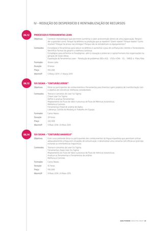 SIX SIGMA – “CINTURÃO AMARELO”
Objetivos Este curso pretende dotar os participantes dos conhecimentos da língua espanhola que permitam utilizar
adequadamente a língua em situações de comunicação, e desenvolver uma conversa com eficácia e precisão,
evitando as interferências linguísticas.
Conteúdos Teorias e conceitos de Lean Six Sigma;
Ferramentas chave Lean Six Sigma;
Mapeamento do Fluxo de Valor e processo de fluxo de métricas estatísticas;
Analisar as ferramentas e Ferramentas de análise;
Melhoria e Controle.
Formador Carlos Neves
Duração 16 horas
Preço 190.00€
WarmUP 9 Maio 2014 / 8 Maio 2015
06.14
SIX SIGMA – “CINTURÃO VERDE”
Objetivos Dotar os participantes de conhecimentos e ferramentas para Orientar e gerir projetos de transformação com
o objetivo de concretizar melhorias consideráveis.
Conteúdos Teorias e conceitos de Lean Six Sigma;
Chave Lean Six Sigma;
Definir e analisar ferramentas;
Mapeamento do Fluxo de Valor e processo de fluxo de Métricas estatísticas;
Melhoria e Controlo;
Ferramentas Chave de análise de dados;
Liderança, Gestão da Mudança e Trabalho em Equipa.
Formador Carlos Neves
Duração 24 horas
Preço 265.00€
WarmUP 9 Maio 2014 / 8 Maio 2015
06.13
PROCESSOS E FERRAMENTAS LEAN
Objetivos Conhecer metodologias que permitem aumentar o valor acrescentado dentro de uma organização. Respon-
der a questões como: Porque há defeitos na produção que se repetem? Quem repete? Porque repete? Como
resolver? Porque há atraso nas entregas? Porque não se rentabilizam os equipamentos?
Conteúdos Estratégias e ferramentas para reduzir os defeitos e aumentar o grau de confiança dos clientes e fornecedores;
Identificar formas de garantir a melhoria contínua;
Estratégias para enfrentar os Paradigmas, abrir à inovação e potenciar o capital humano das organizações na
geração de novas ideias;
Exploração de ferramentas Lean: - Resolução de problemas (8D e A3); - VSD e VSM; - 5S; - SMED; e -Poka Yoke.
Formador Álvaro Leite
Duração 8 horas
Preço 100.00€
WarmUP 5 Março 2014 / 5 Março 2015
06.12
IV - REDUÇÃO DO DESPERDÍCIO E RENTABILIZAÇÃO DE RECURSOS
QUALITIVIDADE CONSULTING GROUP | 29
 